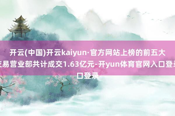 开云(中国)开云kaiyun·官方网站上榜的前五大交易营业部共计成交1.63亿元-开yun体育官网入口登录