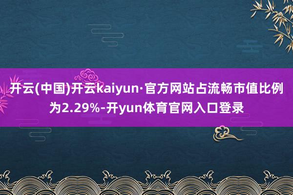 开云(中国)开云kaiyun·官方网站占流畅市值比例为2.29%-开yun体育官网入口登录