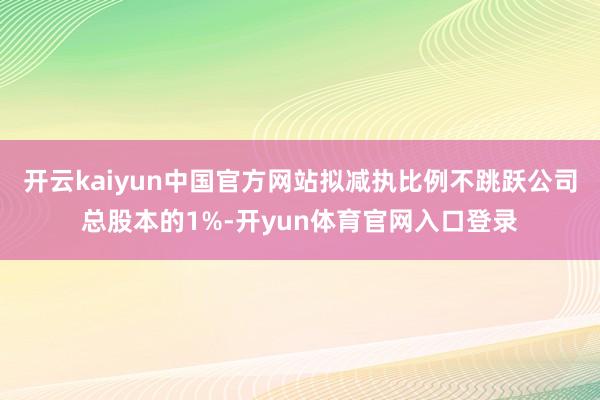 开云kaiyun中国官方网站拟减执比例不跳跃公司总股本的1%-开yun体育官网入口登录