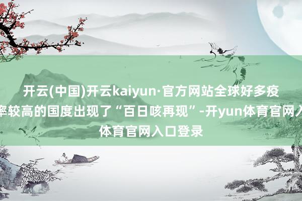 开云(中国)开云kaiyun·官方网站全球好多疫苗障翳率较高的国度出现了“百日咳再现”-开yun体育官网入口登录