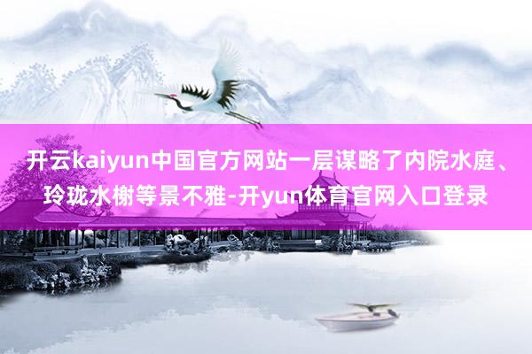 开云kaiyun中国官方网站一层谋略了内院水庭、玲珑水榭等景不雅-开yun体育官网入口登录