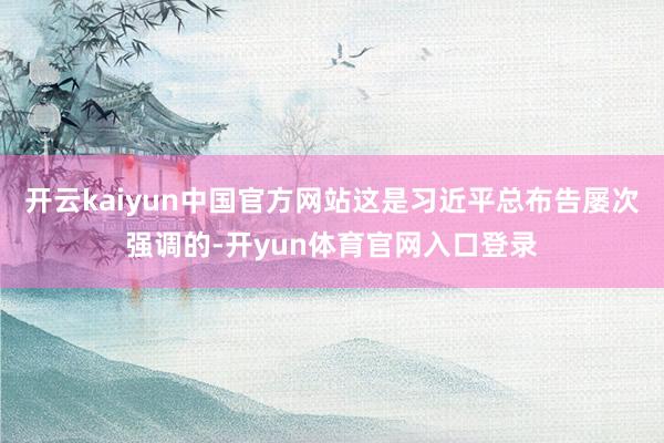 开云kaiyun中国官方网站这是习近平总布告屡次强调的-开yun体育官网入口登录