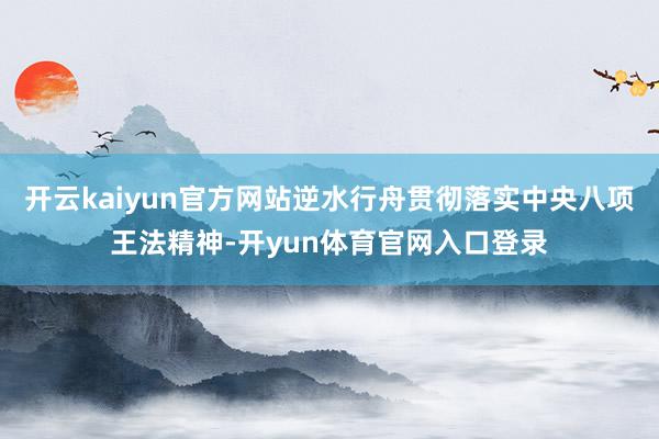 开云kaiyun官方网站逆水行舟贯彻落实中央八项王法精神-开yun体育官网入口登录