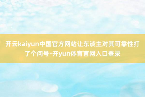 开云kaiyun中国官方网站让东谈主对其可靠性打了个问号-开yun体育官网入口登录