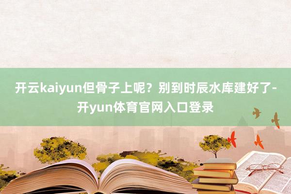 开云kaiyun但骨子上呢？别到时辰水库建好了-开yun体育官网入口登录