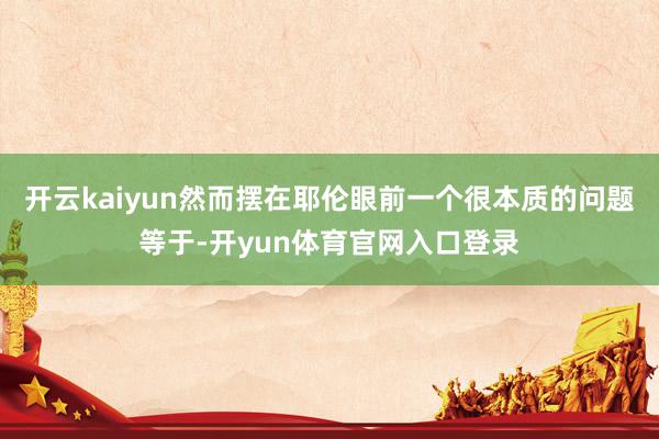 开云kaiyun然而摆在耶伦眼前一个很本质的问题等于-开yun体育官网入口登录