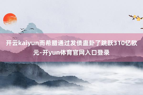 开云kaiyun而希腊通过发债蛊卦了跳跃310亿欧元-开yun体育官网入口登录