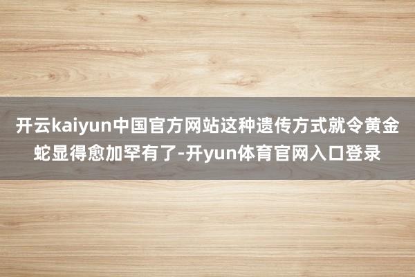 开云kaiyun中国官方网站这种遗传方式就令黄金蛇显得愈加罕有了-开yun体育官网入口登录