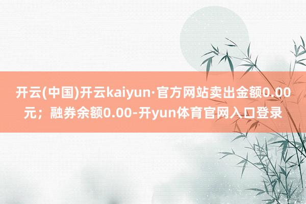 开云(中国)开云kaiyun·官方网站卖出金额0.00元；融券余额0.00-开yun体育官网入口登录