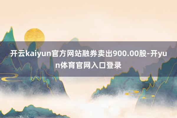 开云kaiyun官方网站融券卖出900.00股-开yun体育官网入口登录