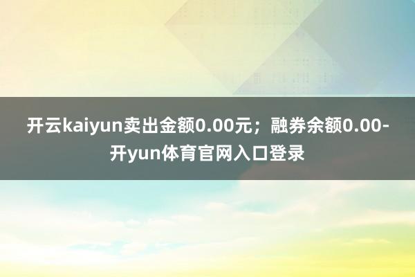 开云kaiyun卖出金额0.00元；融券余额0.00-开yun体育官网入口登录