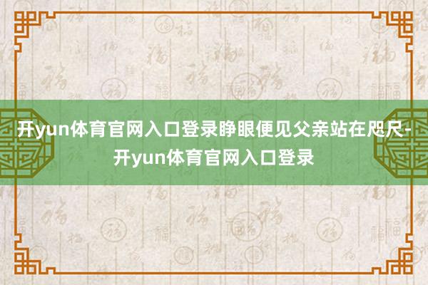 开yun体育官网入口登录睁眼便见父亲站在咫尺-开yun体育官网入口登录