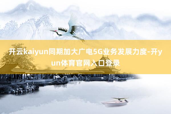 开云kaiyun同期加大广电5G业务发展力度-开yun体育官网入口登录