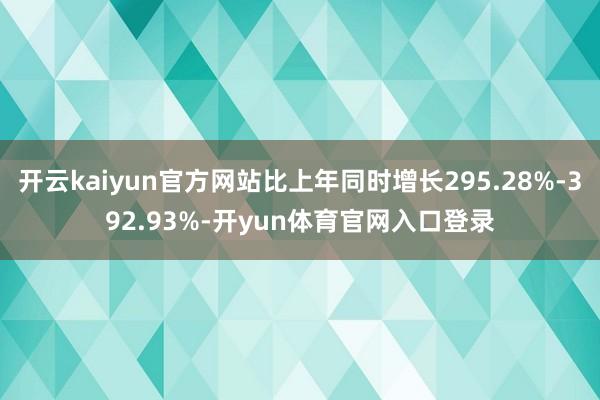 开云kaiyun官方网站比上年同时增长295.28%-392.93%-开yun体育官网入口登录