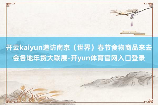 开云kaiyun造访南京（世界）春节食物商品来去会各地年货大联展-开yun体育官网入口登录