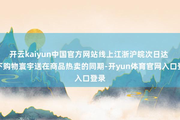 开云kaiyun中国官方网站线上江浙沪皖次日达 线下购物寰宇送在商品热卖的同期-开yun体育官网入口登录