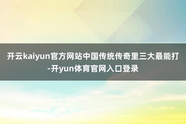 开云kaiyun官方网站中国传统传奇里三大最能打-开yun体育官网入口登录