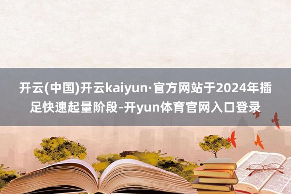 开云(中国)开云kaiyun·官方网站于2024年插足快速起量阶段-开yun体育官网入口登录