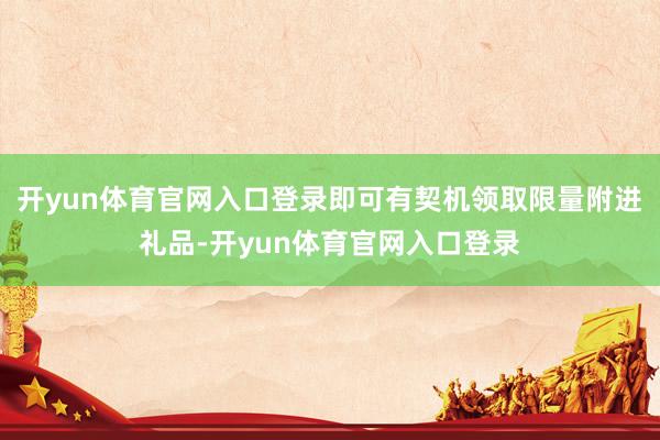 开yun体育官网入口登录即可有契机领取限量附进礼品-开yun体育官网入口登录