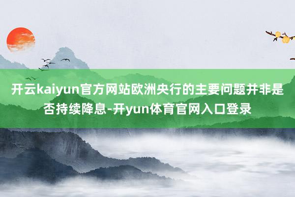 开云kaiyun官方网站欧洲央行的主要问题并非是否持续降息-开yun体育官网入口登录