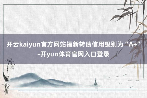 开云kaiyun官方网站福新转债信用级别为“A+”-开yun体育官网入口登录