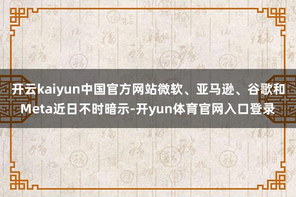 开云kaiyun中国官方网站　　微软、亚马逊、谷歌和Meta近日不时暗示-开yun体育官网入口登录