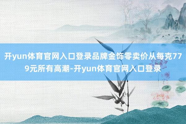 开yun体育官网入口登录品牌金饰零卖价从每克779元所有高潮-开yun体育官网入口登录