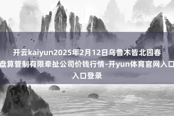 开云kaiyun2025年2月12日乌鲁木皆北园春果业盘算管制有限牵扯公司价钱行情-开yun体育官网入口登录