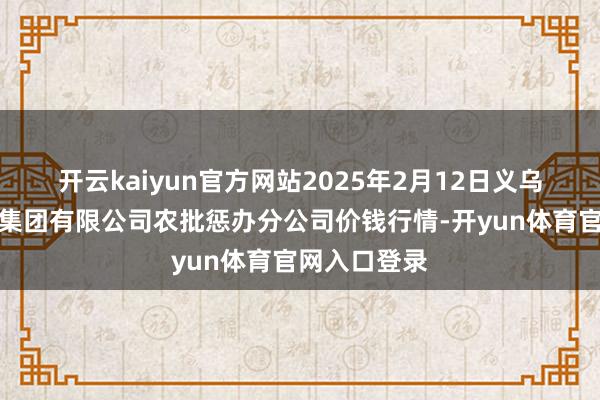 开云kaiyun官方网站2025年2月12日义乌市市集发展集团有限公司农批惩办分公司价钱行情-开yun体育官网入口登录