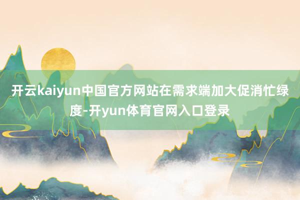 开云kaiyun中国官方网站在需求端加大促消忙绿度-开yun体育官网入口登录