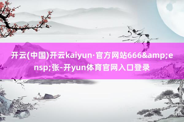 开云(中国)开云kaiyun·官方网站666&ensp;张-开yun体育官网入口登录