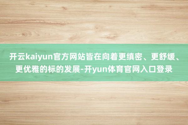 开云kaiyun官方网站皆在向着更缜密、更舒缓、更优雅的标的发展-开yun体育官网入口登录