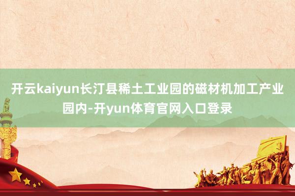 开云kaiyun长汀县稀土工业园的磁材机加工产业园内-开yun体育官网入口登录