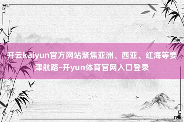 开云kaiyun官方网站聚焦亚洲、西亚、红海等要津航路-开yun体育官网入口登录